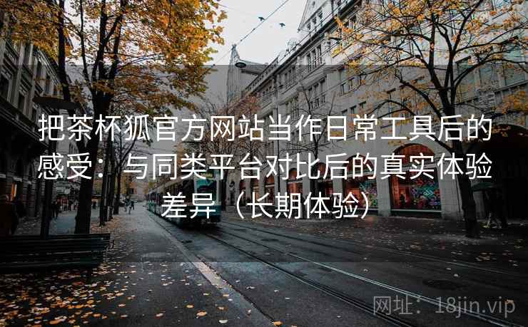 把茶杯狐官方网站当作日常工具后的感受：与同类平台对比后的真实体验差异（长期体验）
