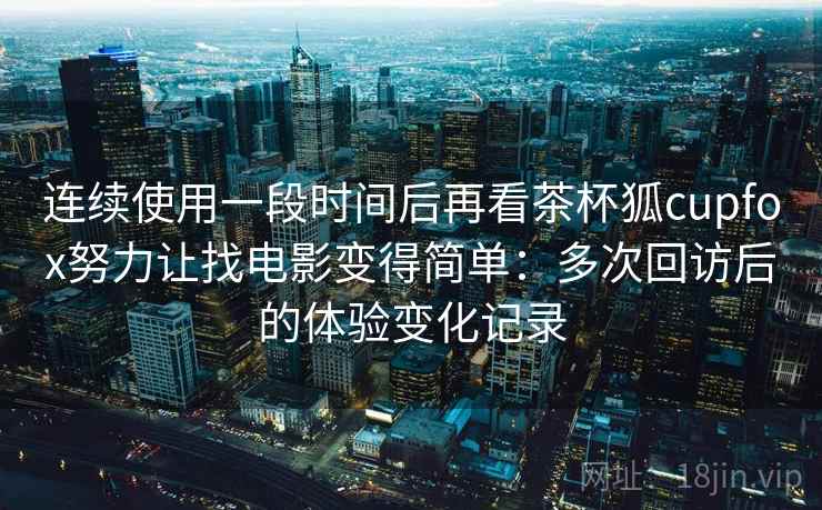 连续使用一段时间后再看茶杯狐cupfox努力让找电影变得简单：多次回访后的体验变化记录