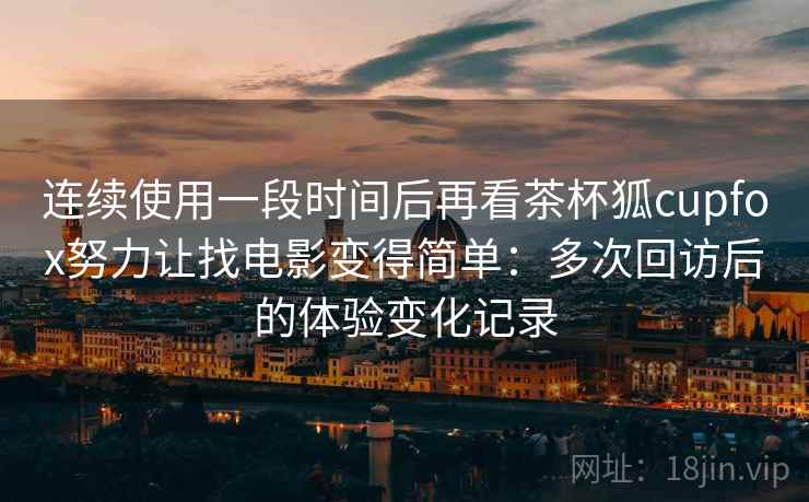 连续使用一段时间后再看茶杯狐cupfox努力让找电影变得简单：多次回访后的体验变化记录