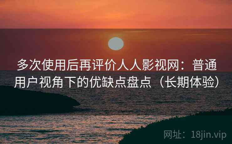 多次使用后再评价人人影视网：普通用户视角下的优缺点盘点（长期体验）