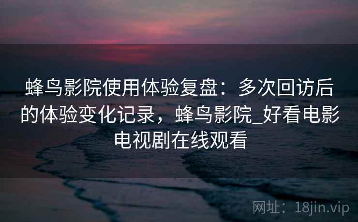 蜂鸟影院使用体验复盘：多次回访后的体验变化记录，蜂鸟影院_好看电影电视剧在线观看