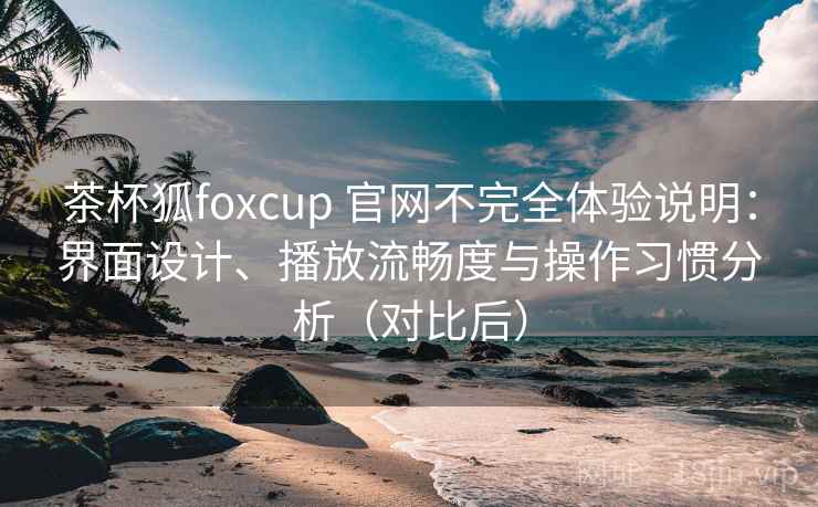 茶杯狐foxcup 官网不完全体验说明：界面设计、播放流畅度与操作习惯分析（对比后）