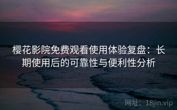 樱花影院免费观看使用体验复盘：长期使用后的可靠性与便利性分析