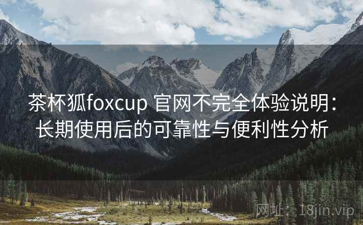 茶杯狐foxcup 官网不完全体验说明：长期使用后的可靠性与便利性分析