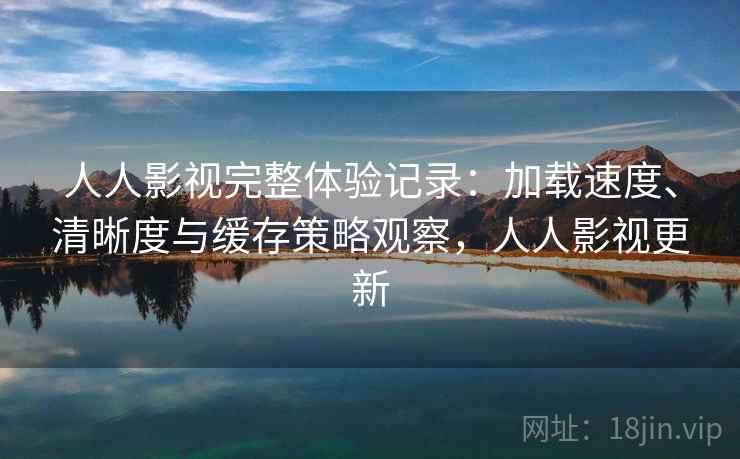 人人影视完整体验记录：加载速度、清晰度与缓存策略观察，人人影视更新