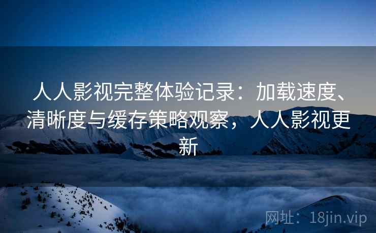 人人影视完整体验记录：加载速度、清晰度与缓存策略观察，人人影视更新