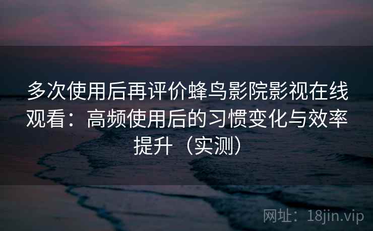 多次使用后再评价蜂鸟影院影视在线观看：高频使用后的习惯变化与效率提升（实测）