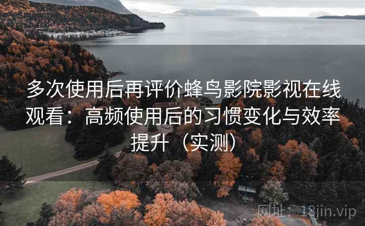 多次使用后再评价蜂鸟影院影视在线观看：高频使用后的习惯变化与效率提升（实测）
