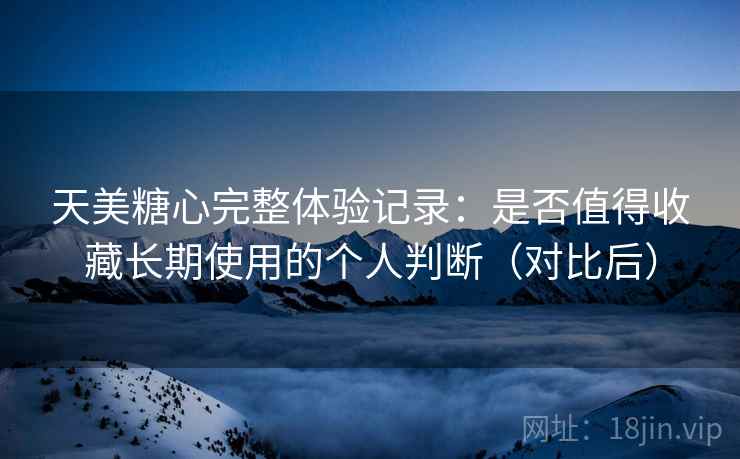 天美糖心完整体验记录：是否值得收藏长期使用的个人判断（对比后）