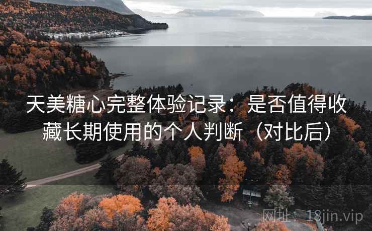 天美糖心完整体验记录：是否值得收藏长期使用的个人判断（对比后）