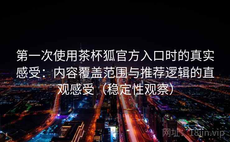 第一次使用茶杯狐官方入口时的真实感受：内容覆盖范围与推荐逻辑的直观感受（稳定性观察）