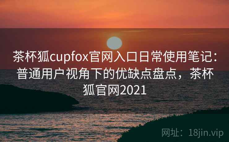 茶杯狐cupfox官网入口日常使用笔记：普通用户视角下的优缺点盘点，茶杯狐官网2021
