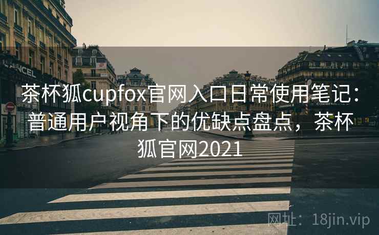 茶杯狐cupfox官网入口日常使用笔记：普通用户视角下的优缺点盘点，茶杯狐官网2021