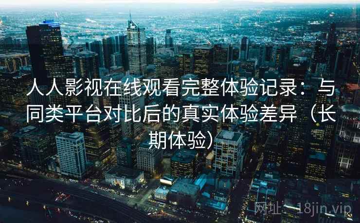 人人影视在线观看完整体验记录：与同类平台对比后的真实体验差异（长期体验）