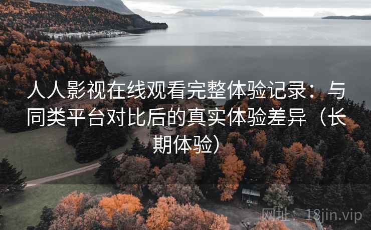 人人影视在线观看完整体验记录：与同类平台对比后的真实体验差异（长期体验）