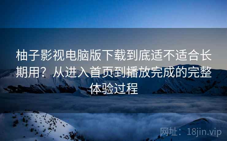 柚子影视电脑版下载到底适不适合长期用？从进入首页到播放完成的完整体验过程