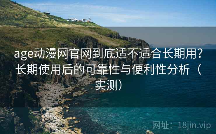 age动漫网官网到底适不适合长期用？长期使用后的可靠性与便利性分析（实测）