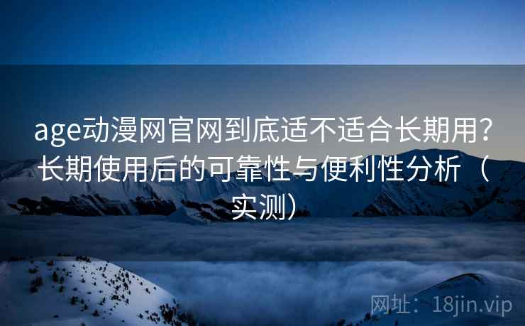 age动漫网官网到底适不适合长期用？长期使用后的可靠性与便利性分析（实测）