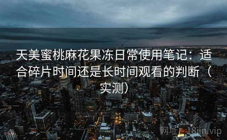 天美蜜桃麻花果冻日常使用笔记：适合碎片时间还是长时间观看的判断（实测）