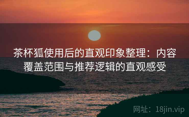 茶杯狐使用后的直观印象整理：内容覆盖范围与推荐逻辑的直观感受