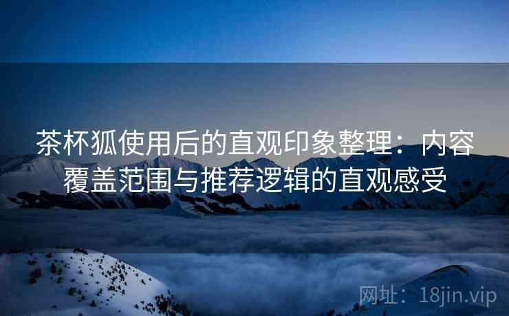 茶杯狐使用后的直观印象整理：内容覆盖范围与推荐逻辑的直观感受