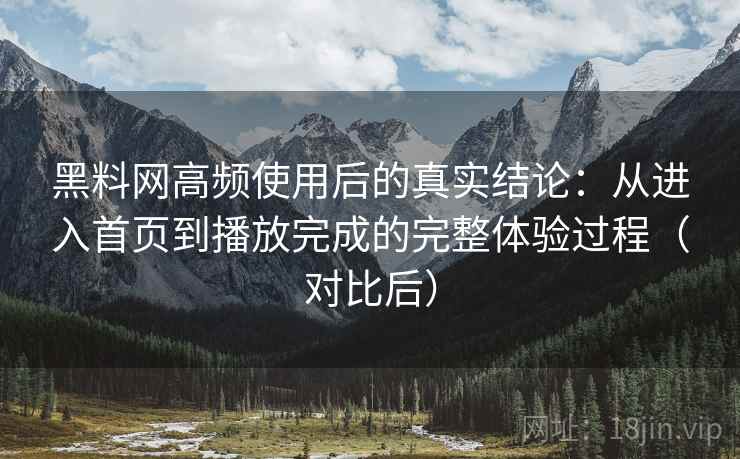 黑料网高频使用后的真实结论：从进入首页到播放完成的完整体验过程（对比后）