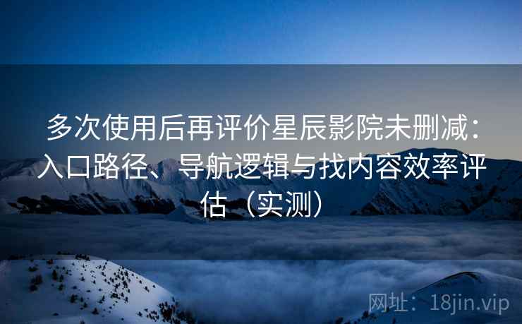 多次使用后再评价星辰影院未删减：入口路径、导航逻辑与找内容效率评估（实测）