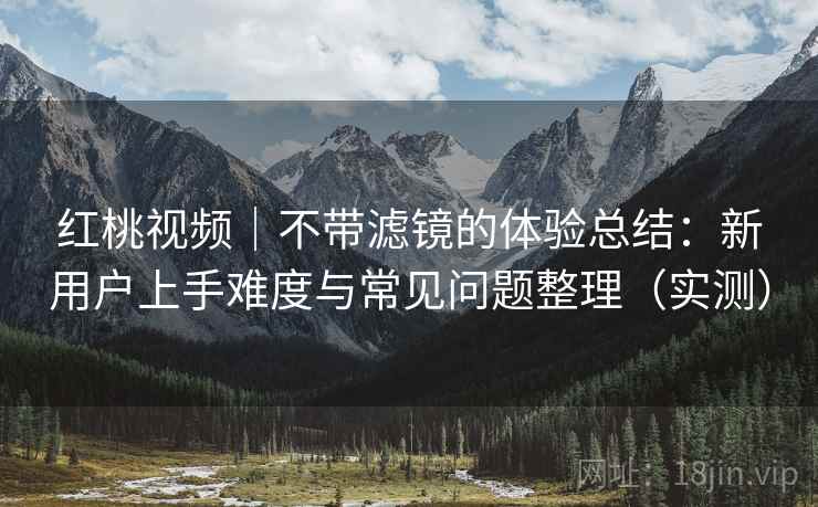 红桃视频｜不带滤镜的体验总结：新用户上手难度与常见问题整理（实测）