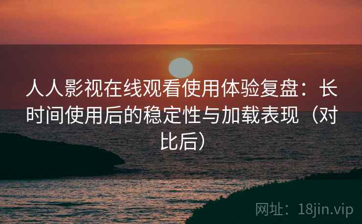 人人影视在线观看使用体验复盘：长时间使用后的稳定性与加载表现（对比后）