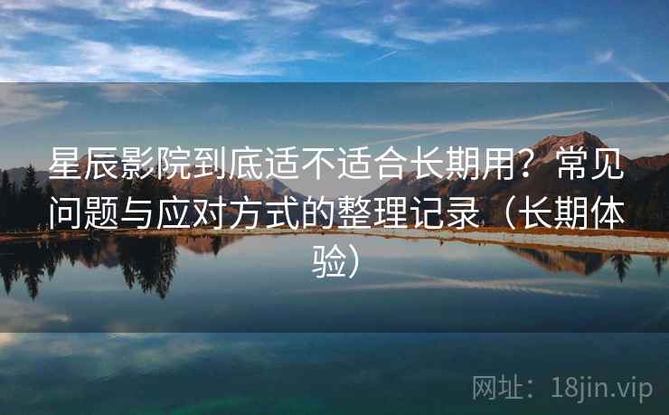 星辰影院到底适不适合长期用？常见问题与应对方式的整理记录（长期体验）