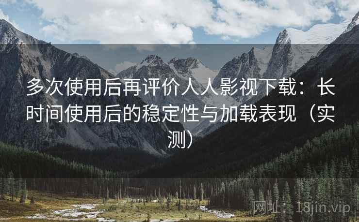 多次使用后再评价人人影视下载：长时间使用后的稳定性与加载表现（实测）