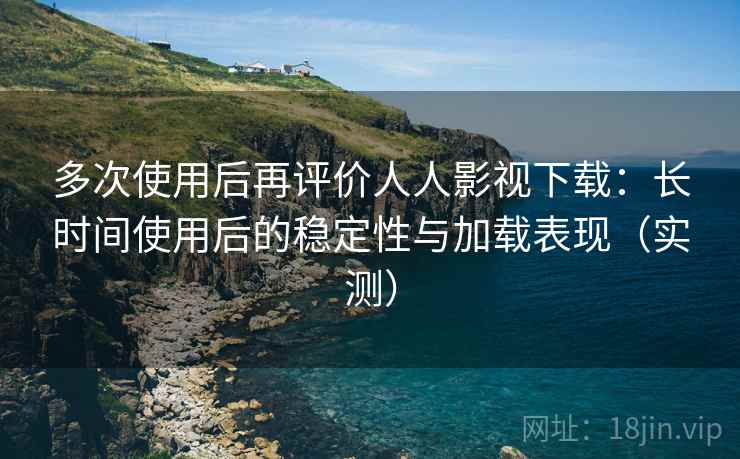 多次使用后再评价人人影视下载：长时间使用后的稳定性与加载表现（实测）