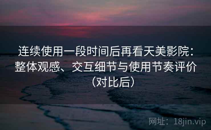 连续使用一段时间后再看天美影院：整体观感、交互细节与使用节奏评价（对比后）