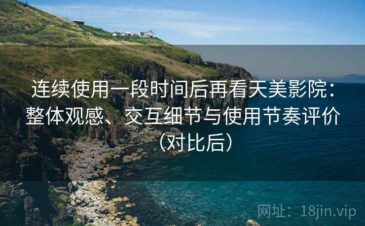 连续使用一段时间后再看天美影院：整体观感、交互细节与使用节奏评价（对比后）