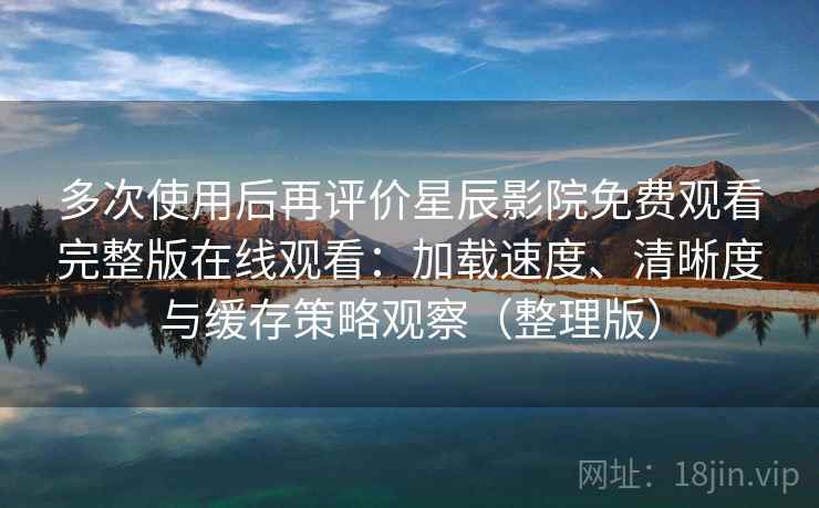 多次使用后再评价星辰影院免费观看完整版在线观看：加载速度、清晰度与缓存策略观察（整理版）
