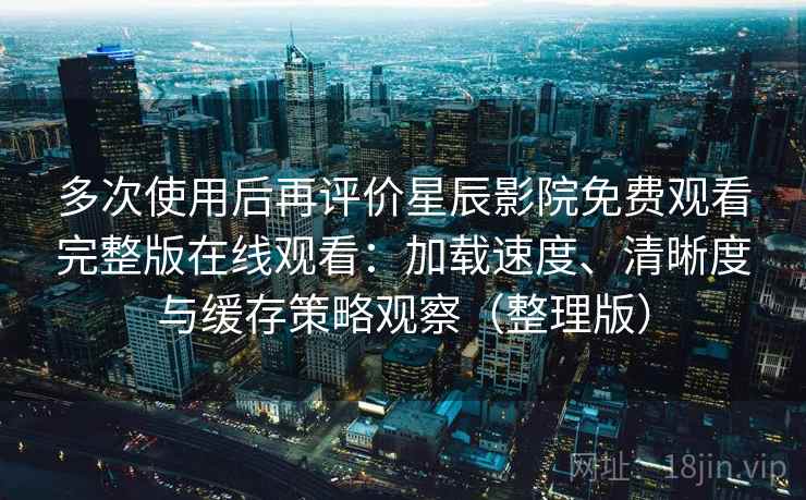 多次使用后再评价星辰影院免费观看完整版在线观看：加载速度、清晰度与缓存策略观察（整理版）