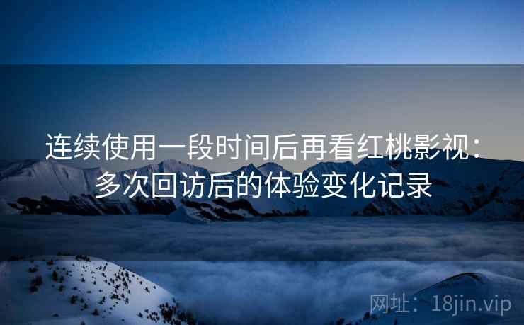 连续使用一段时间后再看红桃影视：多次回访后的体验变化记录