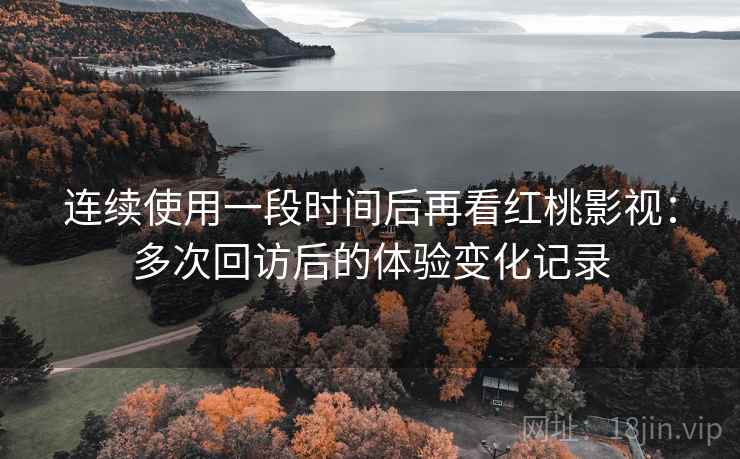 连续使用一段时间后再看红桃影视：多次回访后的体验变化记录