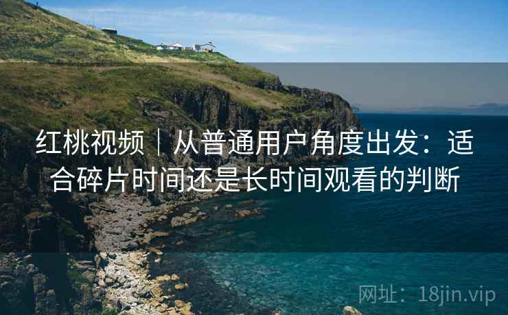 红桃视频｜从普通用户角度出发：适合碎片时间还是长时间观看的判断