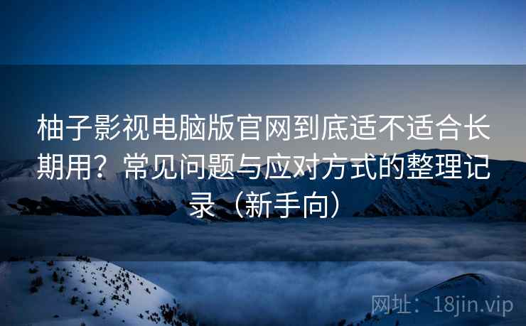 柚子影视电脑版官网到底适不适合长期用？常见问题与应对方式的整理记录（新手向）